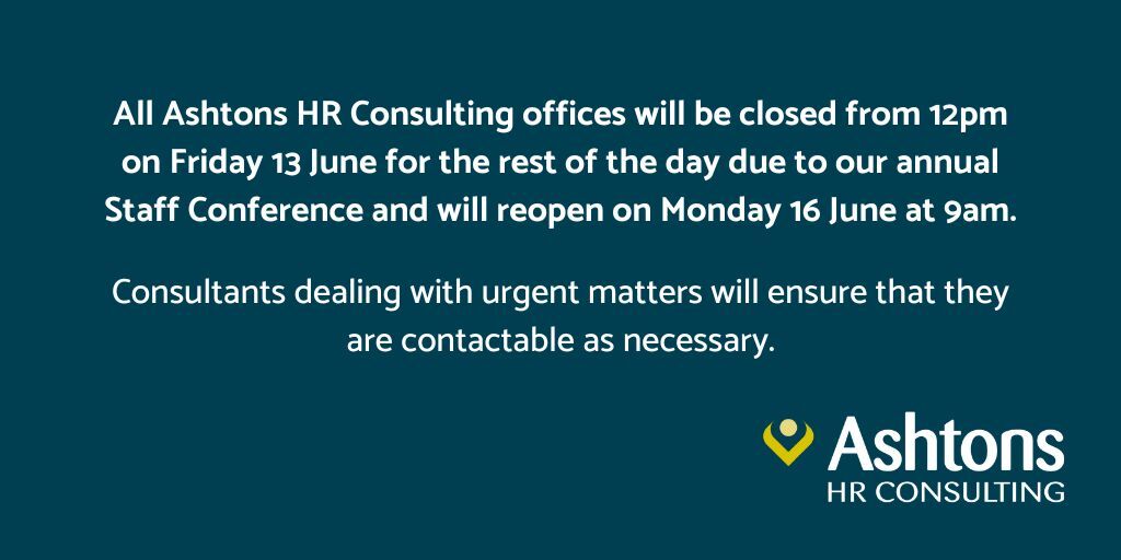 Please note: All Ashtons HR Consulting offices will be closed from 12pm on Friday 13 June for the rest of the day due to our annual Staff Conference &amp; will reopen on Monday 16 June at 9am.
Consultants dealing with urgent matters will ensure that they are contactable as necessary.