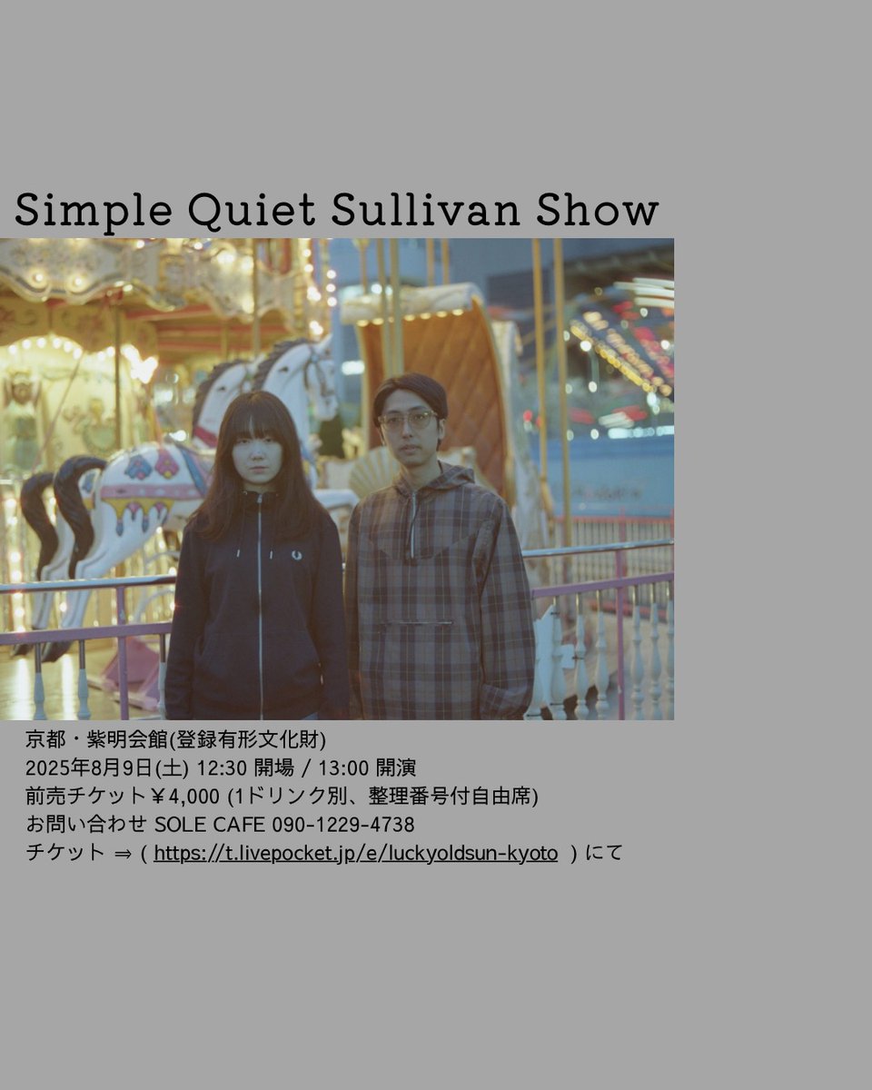【live】

『Simple Quiet Sullivan Show』
8月9日(土) 12:30  開場 / 13:00 開演
前売チケット￥4,000  (1ドリンク別、整理番号付自由席)
会場　京都・紫明会館(登録有形文化財)
お問い合わせ SOLE CAFE 090-1229-4738
＊チケット ⇒ 　( t.livepocket.jp/e/luckyoldsun-…  )  にて販売中