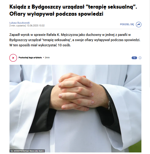 Ksiądz "ofiary wyłapywał podczas spowiedzi". "Wysłuchiwał grzechów o masturbacji, a następnie zapraszał kandydata do siebie na 'terapię seksualną'". Puszczał dzieciom filmy pornograficzne, obmacywał, "doprowadazł do tzw. innej czynności seksualnej".

wiadomosci.radiozet.pl/bydgoszcz/ksia…