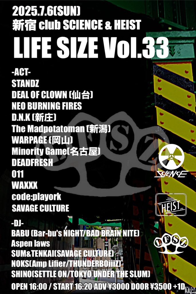 【🔥最終追加ACT情報🔥】

2025.7.6(日)
LIFE SIZE vol.33
新宿 club SCIENCE&amp;HEIST

STANDZ
DEAL OF CLOWN
NEO BURNING FIRES
D.N.K 
The Madpotatoman 
WARPAGE 
DEVDFRE$H
011
WAXXX
MINORITY GAME 
CODE;PLAYORK 
SAVAGE CULTURE 🆕

&lt;DJ&gt;
Aspenlaws
BABU
SUM&amp;TENKAI 
NOKS 
SHINO 🆕

↓