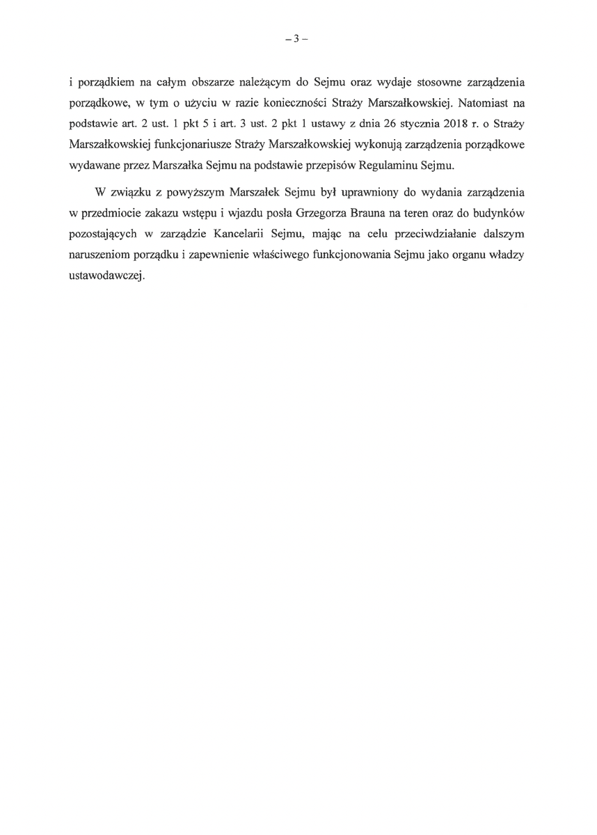 KancelariaSejmu's tweet photo. Zakaz wstępu na teren Sejmu dla posła do PE Grzegorza Brauna.

Weszło w życie zarządzenie zabraniające wstępu i wjazdu na tereny oraz wstępu do budynków pozostających w zarządzie Kancelarii Sejmu posłowi do Parlamentu Europejskiego Grzegorzowi Braunowi.

Zarządzenie zostało wydane na podstawie art. 10 ust. 1 pkt 13 uchwały Sejmu Rzeczypospolitej Polskiej z dnia 30 lipca 1992 r. – Regulamin Sejmu Rzeczypospolitej Polskiej, art. 2 ust. 1 pkt 5 i art. 3 ust. 2 pkt 1 ustawy z dnia 26 stycznia 2018 r. o Straży Marszałkowskiej i § 69 ust. 1 zarządzenia nr 1 Marszałka Sejmu z dnia 9 stycznia 2008 r. w sprawie wstępu do budynków pozostających w zarządzie Kancelarii Sejmu oraz wstępu i wjazdu na tereny pozostające w zarządzie Kancelarii Sejmu ("Nie zezwala się na wejście i wjazd na tereny oraz wejście do budynków osobom, które swoim zachowaniem lub wyglądem naruszają powagę Sejmu lub Senatu") i obowiązuje od 11 czerwca do końca X kadencji Sejmu.