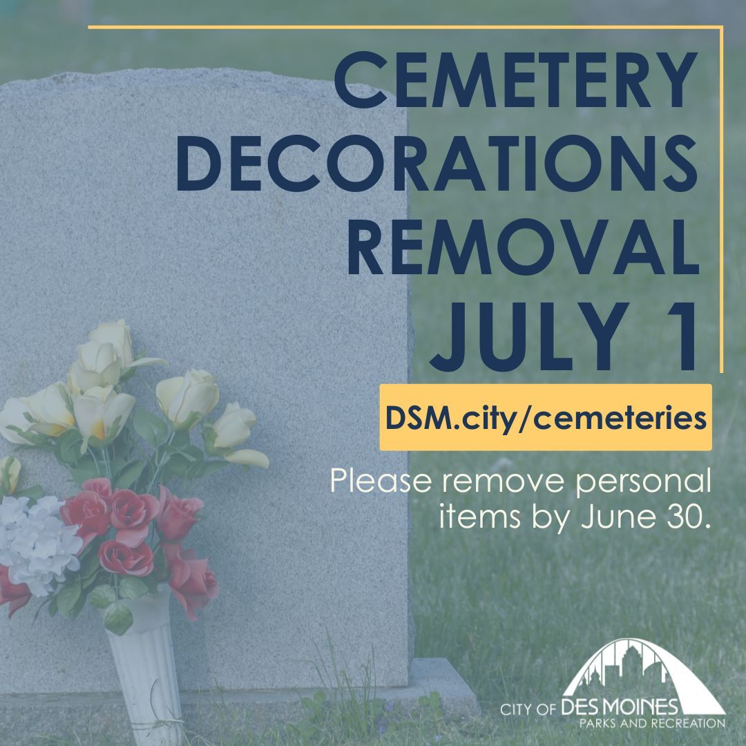 Des Moines Parks and Recreation (@desmoinesparks) on Twitter photo If you have loved ones in a municipal cemetery, please take notice! ❤️
All City of Des Moines Cemeteries will have decoration removal starting July 1.
If you have gravesite decorations and would like to keep them, please remove them by June 30.
Questions? E-mail cem@dmgov.org If you have loved ones in a municipal cemetery, please take notice! ❤️
All City of Des Moines Cemeteries will have decoration removal starting July 1.
If you have gravesite decorations and would like to keep them, please remove them by June 30.
Questions? E-mail cem@dmgov.org