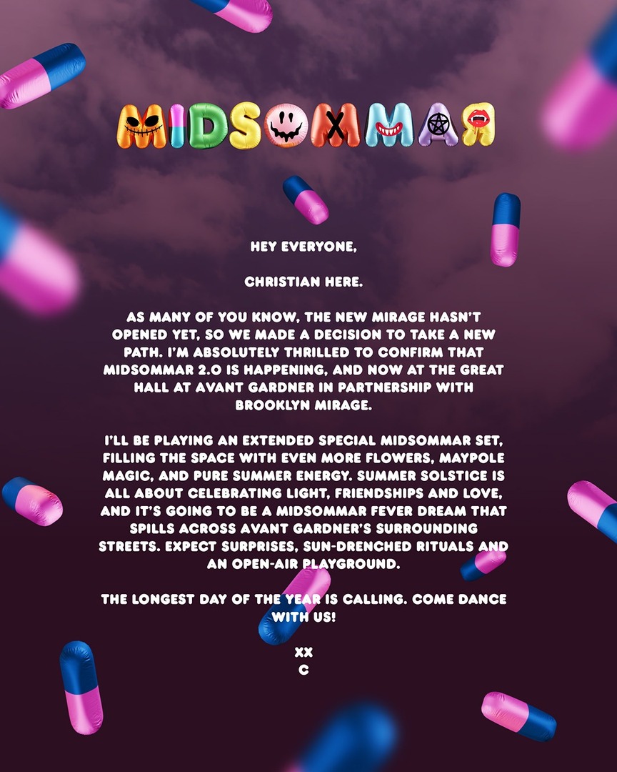 Hey everyone,

As many of you know, the new Mirage hasn’t opened yet, so we made a decision to take a new path. I’m absolutely thrilled to confirm that Midsommar 2.0 is happening, and now at The Great Hall at Avant Gardner in partnership with Brooklyn Mirage. 

XX,
C