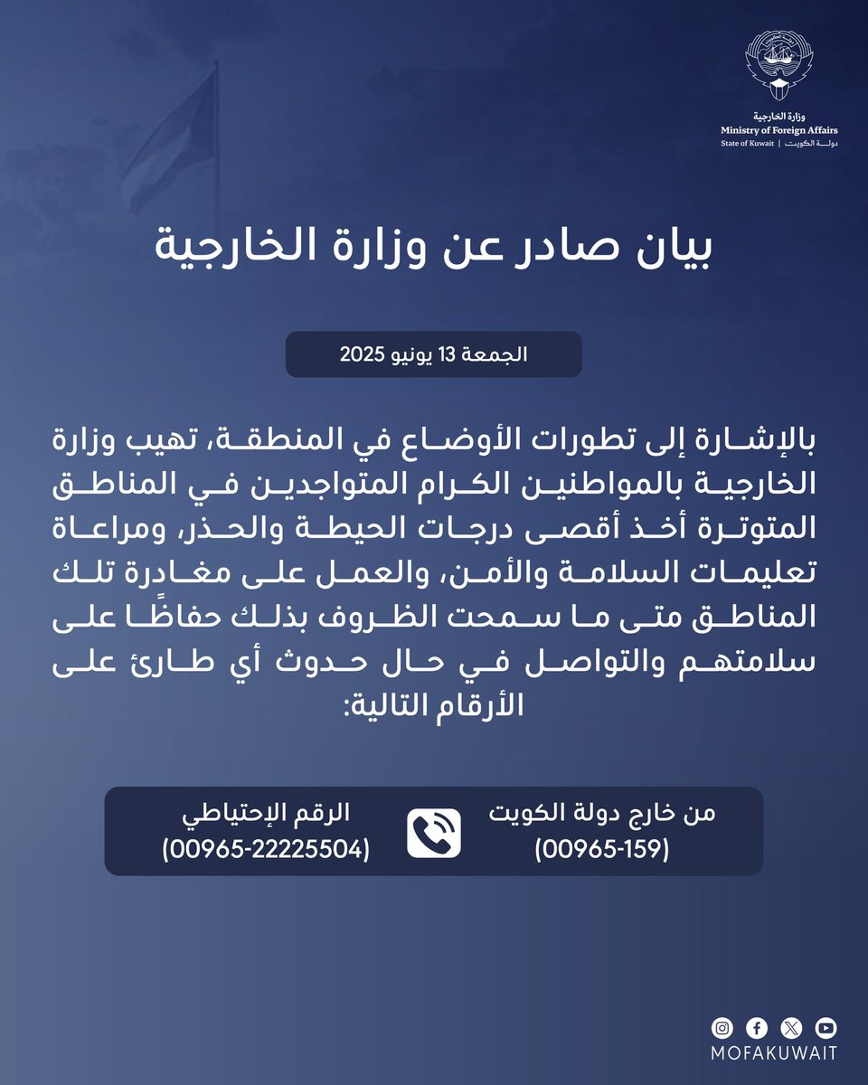 بيان صادر عن وزارة الخارجية
الجمعة 13 يونيو 2025

بالإشارة إلى تطورات الأوضاع في المنطقة، تهيب وزارة الخارجية بالمواطنين الكرام المتواجدين في المناطق المتوترة أخذ أقصى درجات الحيطة والحذر، ومراعاة تعليمات السلامة والأمن، والعمل على مغادرة تلك المناطق متى ما سمحت الظروف بذلك