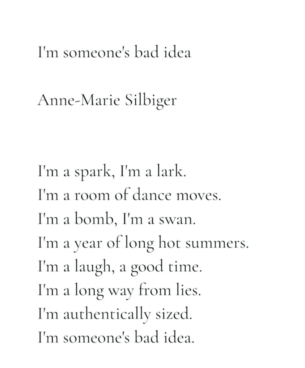 annemariepoet's tweet image. I'm someone's bad idea
by Anne-Marie Silbiger
I'm a spark, I'm a lark.
I'm a room of dance moves.
I'm a year of long hot summers.
I'm a laugh, a good time.
I'm a long way from lies.
I'm authentically sized.
I'm someone's bad idea.