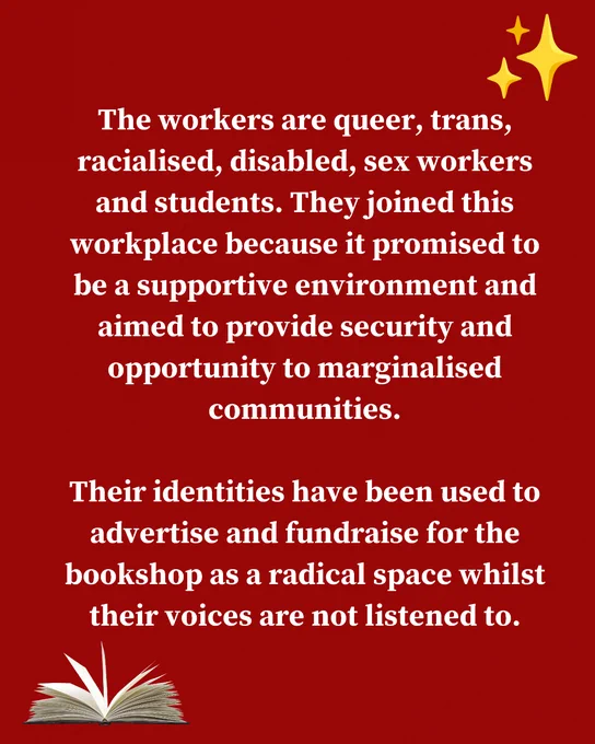 The workers are queer, trans, racialised, disabled, sex workers and students. They joined this workplace because it promised to be a supportive environment and aimed to provide security and opportunity to marginalised communities. Their identities have been used to advertise and fundraise for the bookshop as a radical space whilst their voices are not listened to.
