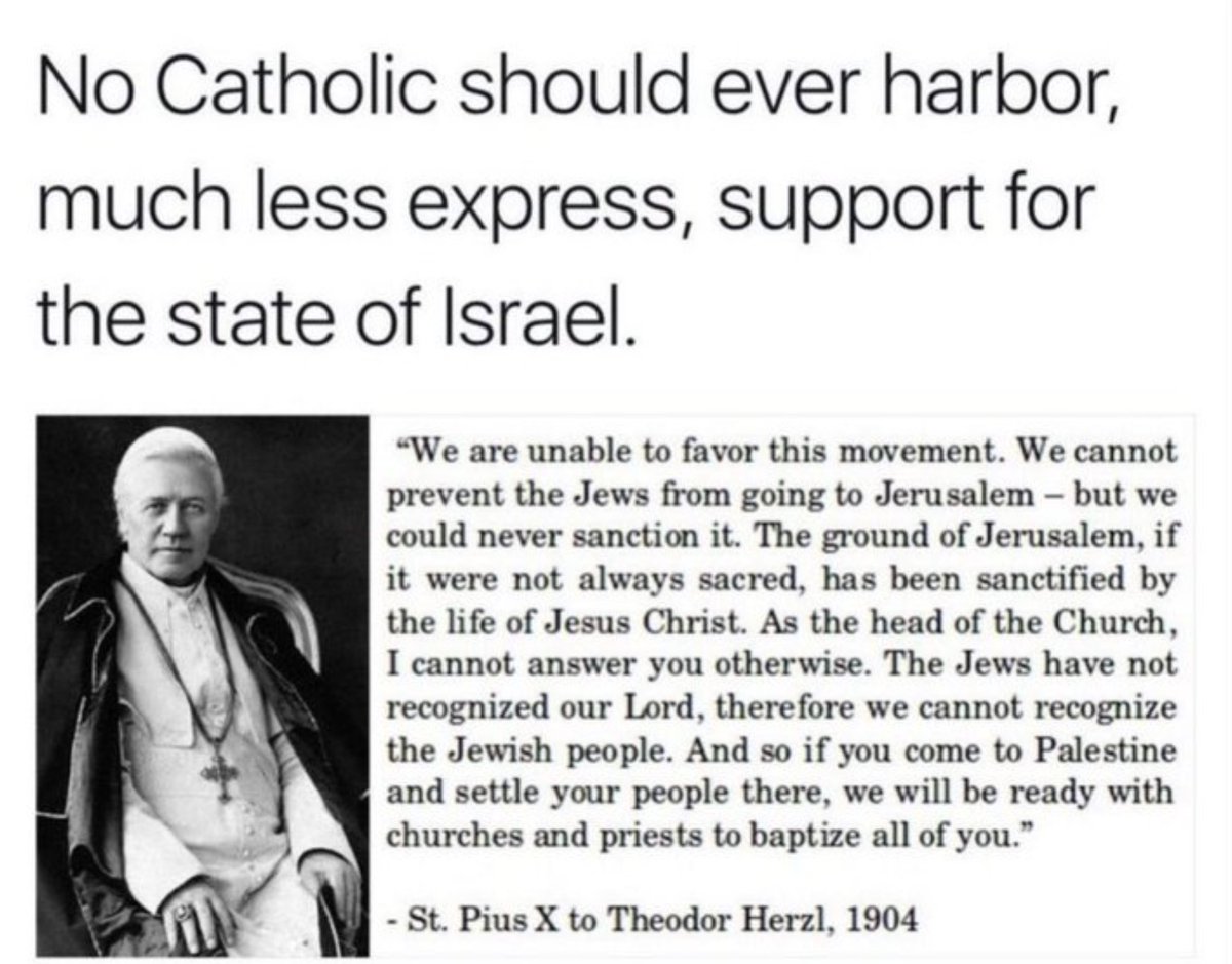 Cuando Theodor Herzl, el padre del sionismo, se reunió con el Papa San Pío X en 1904 para solicitar su apoyo para la creación de un estado judío, el Papa rechazó la petición de Herzl. Pío le dijo a Herzl: “No podemos favorecer este movimiento. No podemos impedir que los judíos