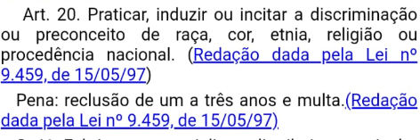 Se você for racista assumido, incitar o preconceito abertamente (Art. 20), a pena é de 1 a 3 anos e você pode responder em liberdade.
Mas se você fizer uma piada, mesmo não sendo racista, você pode ser enquadrado por injúria racial (Art. 2º-A) com pena de 2 a 5 anos, em regime