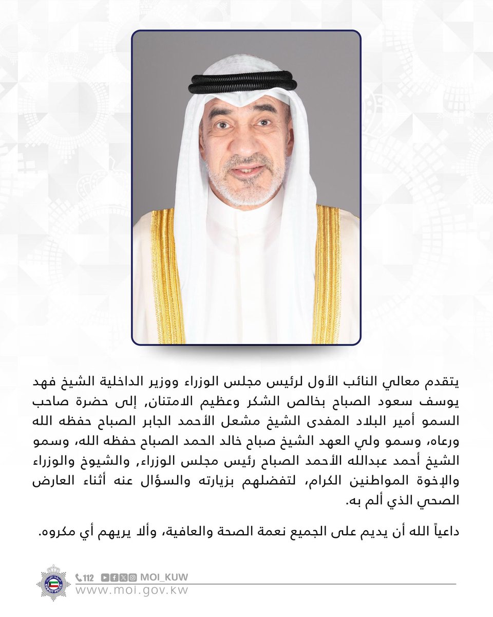 يتقدم معالي النائب الأول لرئيس مجلس الوزراء ووزير الداخلية الشيخ فهد يوسف سعود الصباح بخالص الشكر وعظيم الامتنان, إلى حضرة صاحب السمو أمير البلاد المفدى الشيخ مشعل الأحمد الجابر الصباح حفظه الله ورعاه، وسمو ولي العهد الشيخ صباح خالد الحمد الصباح حفظه الله، وسمو الشيخ أحمد عبدالله