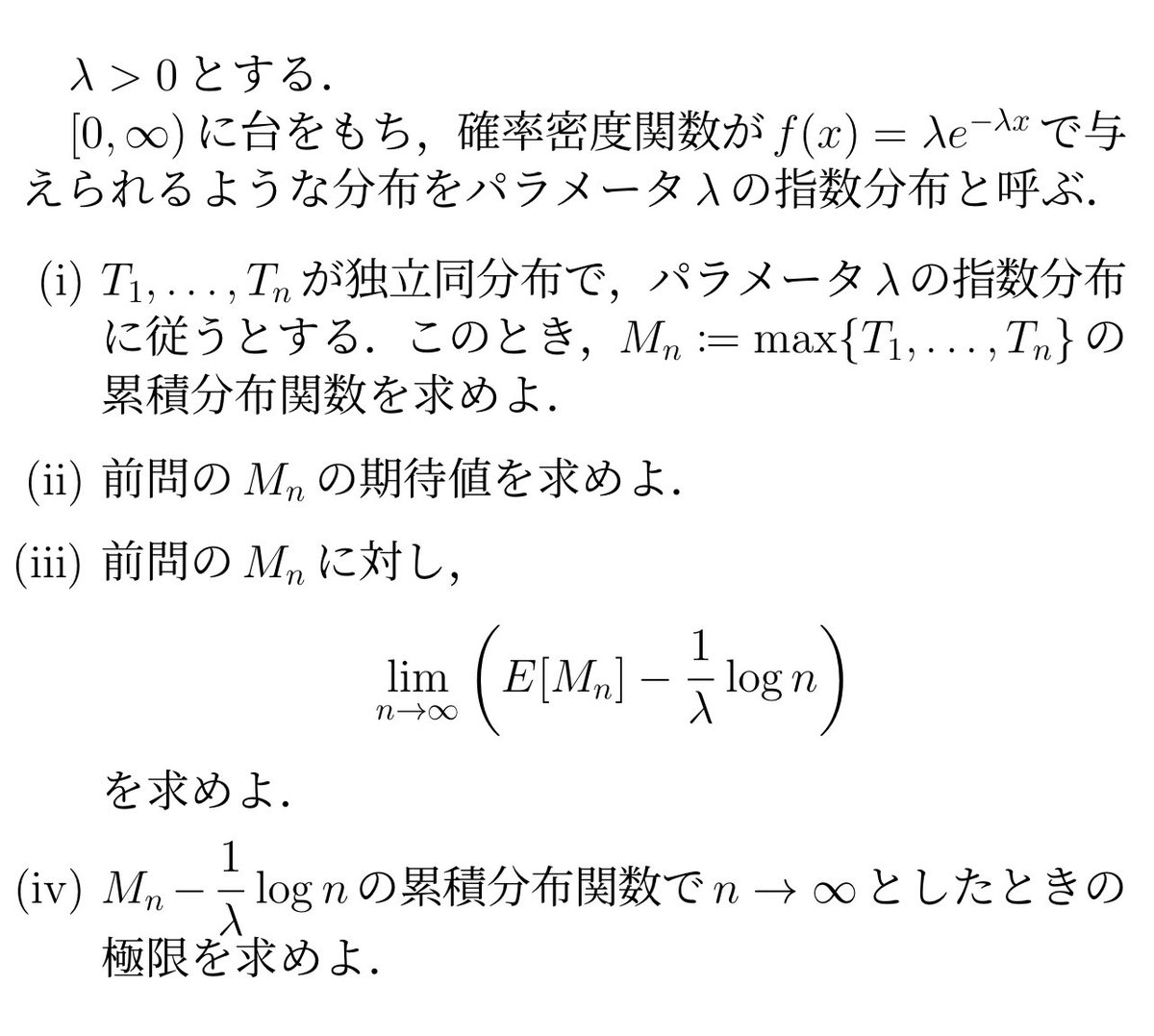 指数分布に従う複数の確率変数の最小値がまた指数分布に従うのは有名ですが、最大値の方を調べたら適度に複雑になって積分の問題としても面白くなりました。  適当に補正して個数を無限大に飛ばすとガンベル分布に分布収束して、期待値にオイラー定数γ、中央値にlog(log2 ...