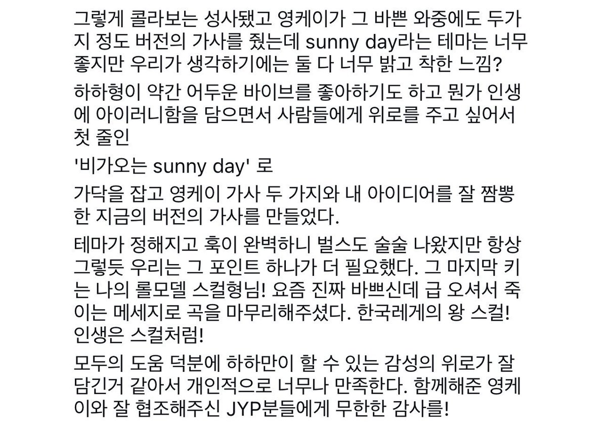 mrsjungchanwoo's tweet photo. instagram post of Sunny Day’s composer who worked with YoungK, he kept praising YoungK🥹

“Haha hyung said, “this needs an absolutely killer vocalist for a feature.” and as if he’d made a big decision, he sent a KakaoTalk message:  
“meeting YoungK today. be at the studio.”  

“so there i was, sitting awkwardly in the studio lobby, pretending i didn’t know he was coming, all nervous and excited. the moment he saw us, i swear he already knew something was up. oh, i’m caught!”

“while we were drinking together, Haha hyung proved he’s a pro.  
“YoungK, i’ve got this track, but the melody’s not quite coming together. what do you do in times like this? wanna take a listen?”  
and just like that, so naturally, YoungK’s magic started. my job as a producer? two things: endless compliments and constant reactions. in like 15 minutes, the hook melody was done, just like that. that day, we realized who YoungK really is.  
a scary dude…”

“but then, Haha hyung, maybe a bit tipsy, asked, “is there maybe another vibe for the melody?”  
in my head, i was screaming, “Hyung, why are you doing this? just chill!”  
right then, YoungK spoke up:  
“Hyung, the fact that i made this melody in 15 minutes means this is the answer for this track.”  

“we all cheered at his confidence, feeling like, “Hip-hop is alive right here!” (of course, he said it super politely, and my story’s got a bit of MSG seasoning).”

“when Haha hyung stepped out to the bathroom, YoungK cautiously asked me,  
“this is them telling me to sing it, right…?”  
YoungK, sharp as ever…  
a guy who even makes guys go crazy…”

“and so, the collab was sealed. despite his crazy schedule, YoungK sent us two versions of the lyrics. the Sunny Day theme was great, but both versions felt a bit too bright and wholesome to us.  
Haha hyung likes a slightly darker vibe, and we wanted to capture the irony of life while comforting people. so, we latched onto the first line:  
“A sunny day with rain.”