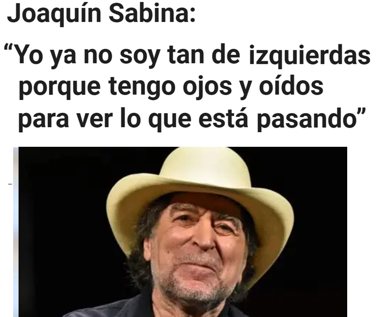 Joaquín Sabina:

"El comunismo ha fracasado de forma feroz. Y la deriva de la izquierda en Latinoamérica me rompe el corazón justo por haber sido tan de izquierdas. Ahora ya no soy tan de izquierdas. Precisamente porque tengo ojos, oídos y cabeza para ver lo que está pasando".