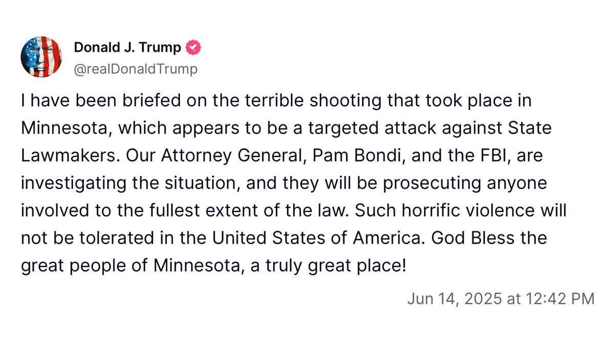 "I have been briefed on the terrible shooting that took place in Minnesota, which appears to be a targeted attack against State Lawmakers. Our Attorney General, Pam Bondi, and the FBI, are investigating the situation, and they will be prosecuting anyone involved to the fullest