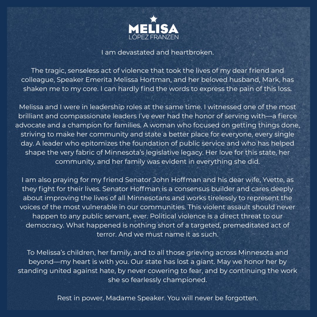 I am devastated and heartbroken.

The tragic, senseless act of violence that took the lives of my dear friend and colleague, Speaker Emerita Melissa Hortman, and her beloved husband, Mark, has shaken me to my core. I can hardly find the words to express the pain of this loss.