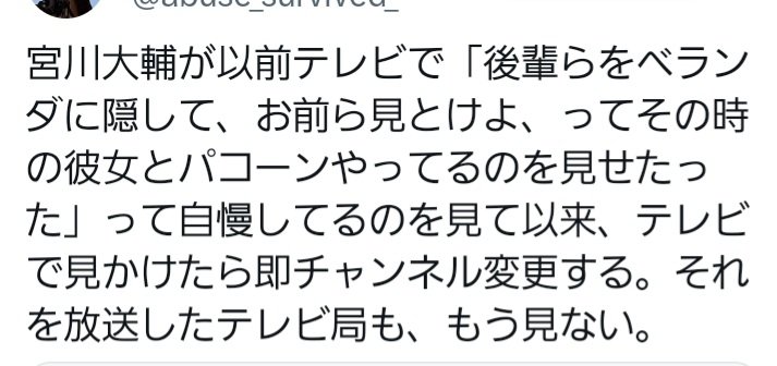 宮川大輔が以前テレビで「後輩らをベランダに隠して、お前ら見とけよ、ってその時の彼女とパコーンやってるのを見せたった」って自慢してるのを見て以来、テレビで見かけたら即チャンネル変更する。それを放送したテレビ局も、もう見ない。