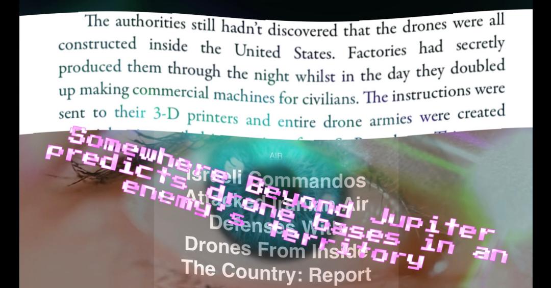 In Somewhere Beyond Jupiter an Enemy sets up secret drone factories inside America to attack - a tactic the book predicted when Israel recently used drone factories inside Iran when they attacked. #prophecy?
#prediction #foresight