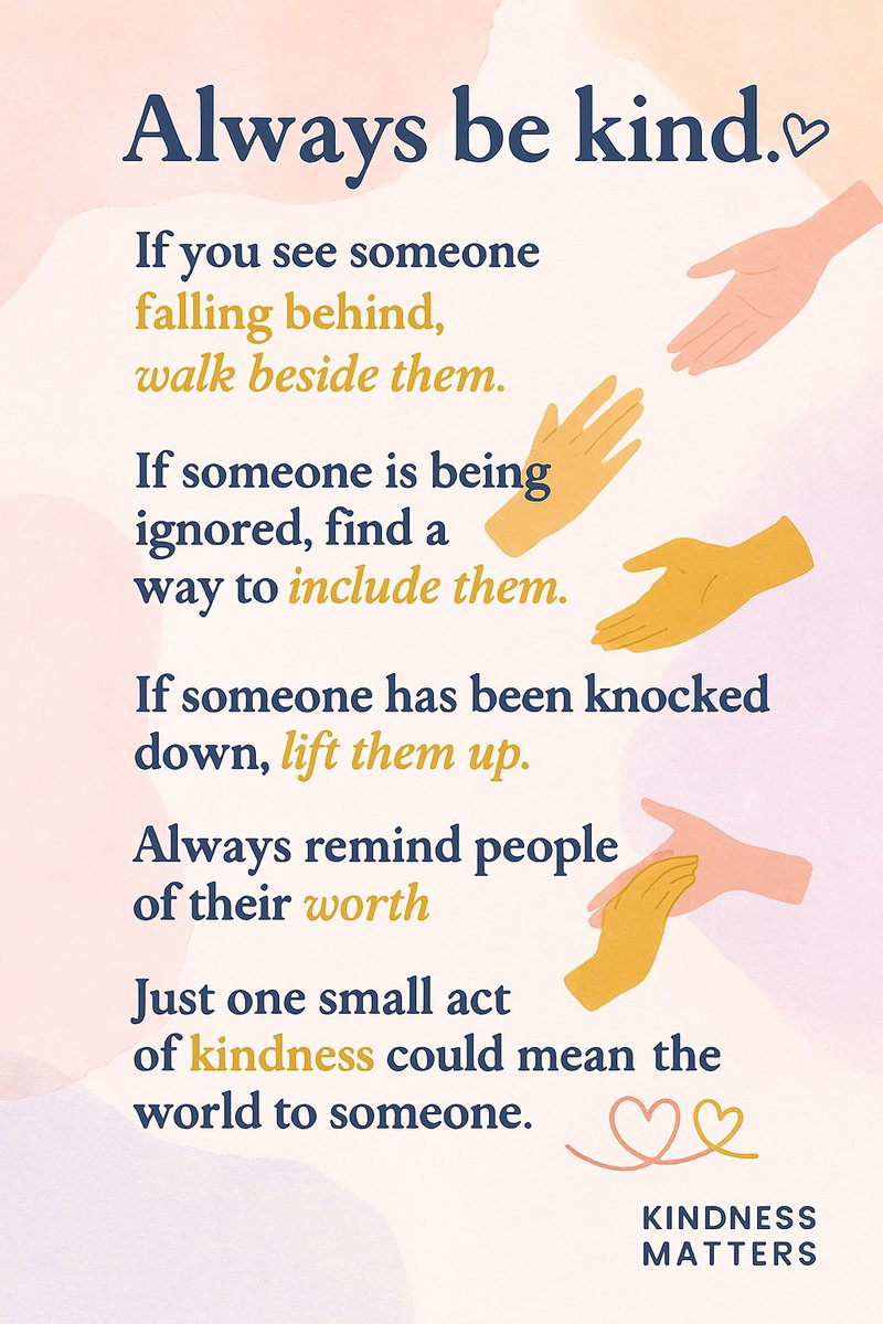 Always be kind.

If you see someone falling behind, walk beside them.

If someone is being ignored, find a way to include them.

If someone has been knocked down, lift them up.

Always remind people of their worth.

Just one small act of kindness could mean the world to someone.
