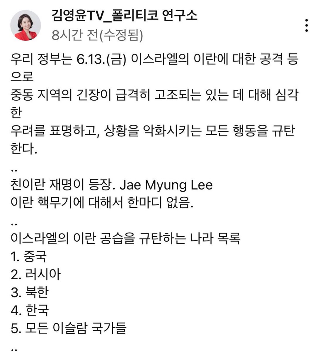 친이란 이재명.. 미쳤다 진짜. 
이란은 중동의 북한이세요 ;; 자국민 자유 뺏는 전체주의 나라 편에 당당히 서고 6.25 도와준 이스라엘 패싱; 안끄잡아내리면 우리나라 자유진영에서 완전히 제외될듯

이스라엘을 규탄하는 나라 목록
1. 중국
2. 러시아
3. 북한
4. 한국
5. 모든 이슬람 국가들