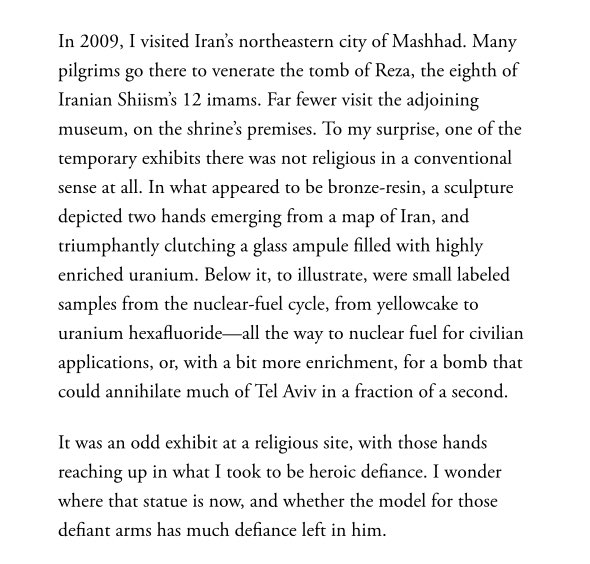 An odd exhibit in Mashhad at the museum adjoining the sacred tomb of Reza: 

‘a sculpture depicted two hands emerging from a map of Iran, triumphantly clutching a glass ampule filled with highly enriched uranium. Below it, were small labeled samples from the nuclear-fuel cycle’