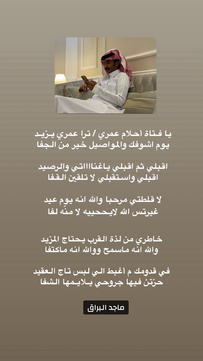 يا فـتاة أحلام عمري / ترا عمري يـزيـد  
يوم اشوفك والمواصيل خير من الجفا 

اقبلي ثم اقبلي ياغنااااتي والرصيد 
اقبلي واستقبلي لا تلقين القفا  

خاطري من لذة القرب يحتاج المزيد 
والله انه ماسمح ووالله انه ماكتفا 

                ماجد البراق  
-