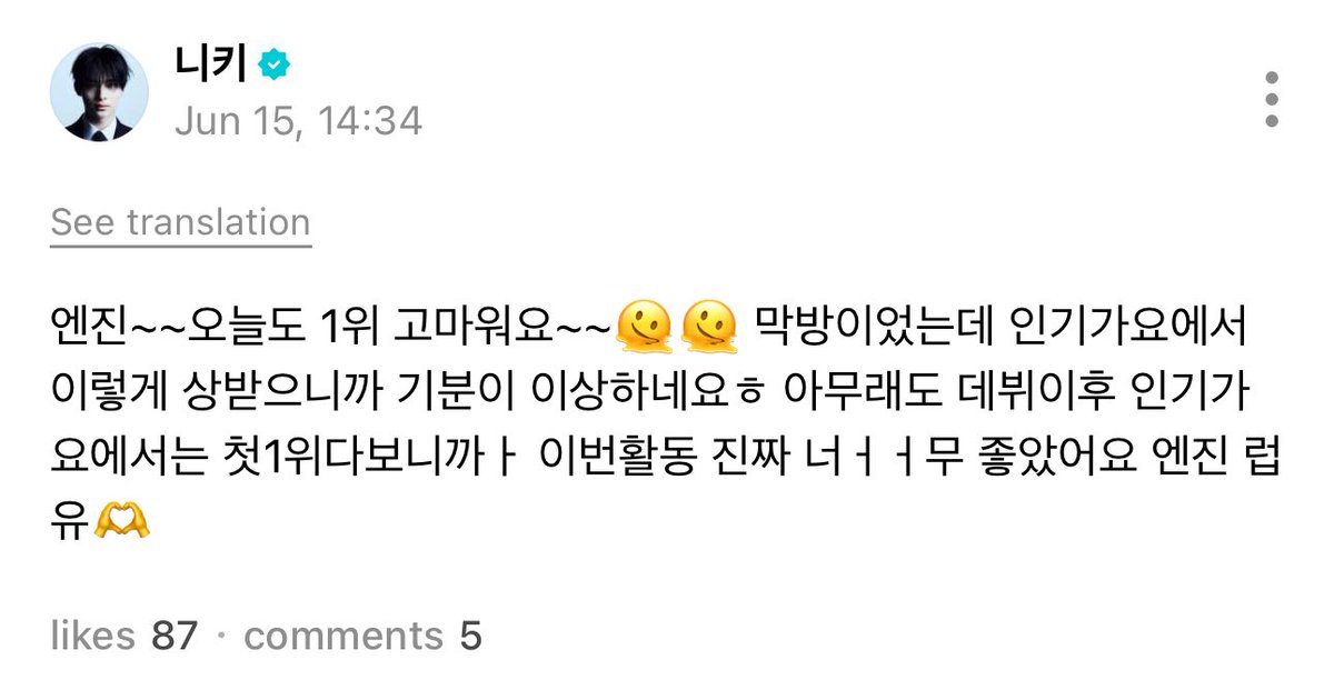 [ #니키's Post ] 250615

#NI_KI: ENGENE~~ Thank you for 1st place today as well~~🫠🫠 It was our last promotion, I feel strange because we got an award on Inkigayo heh. No matter what, it was our first 1st place on Inkigayo after debut, so this promotion was reallyyy good.