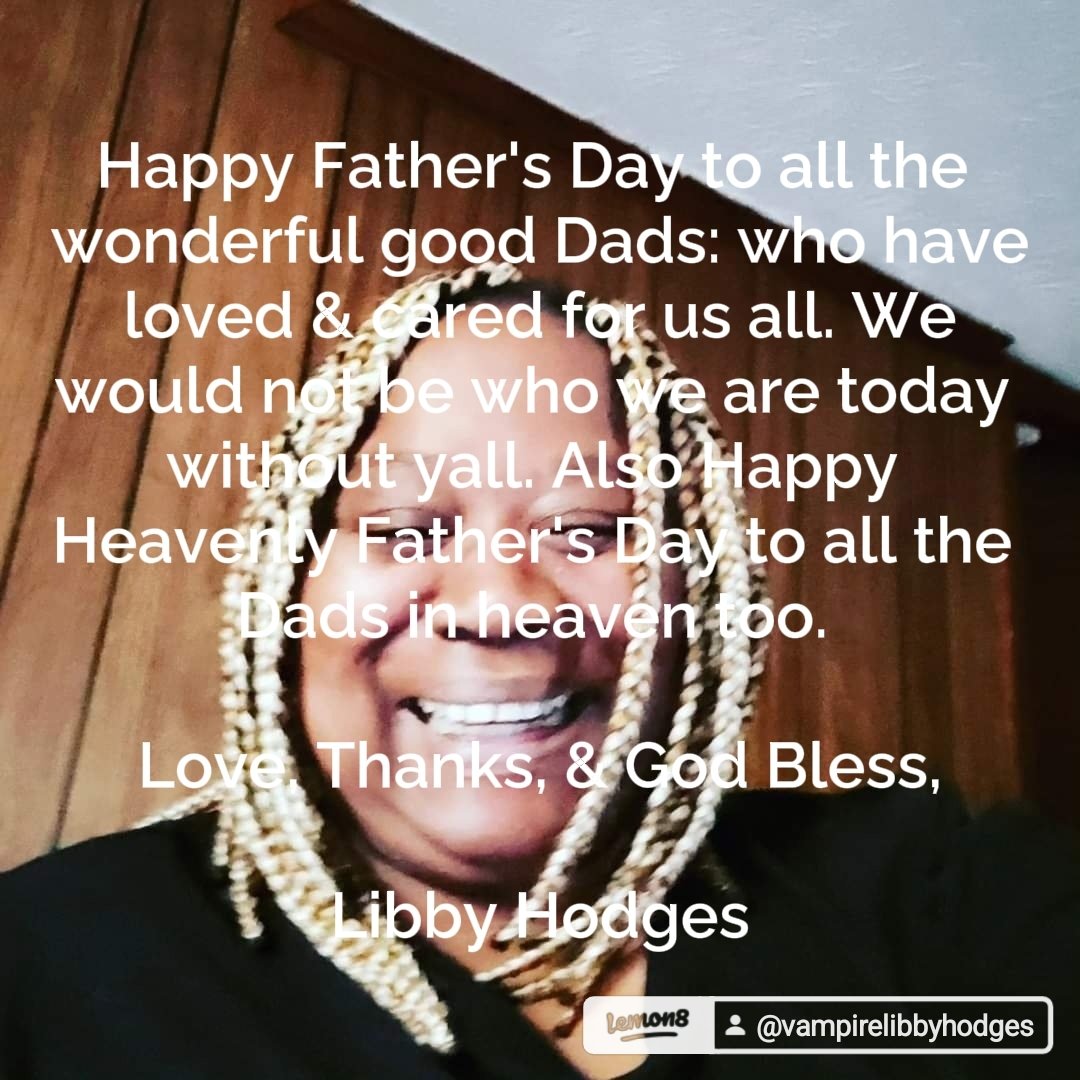 Happy Father's Day to all the wonderful good Dads: who have loved &amp; cared for us all. We would not be who we are today without yall. Also Happy Heavenly Father's Day to all the Dads in heaven too. 

Love, Thanks, &amp; God Bless,

Libby Hodges