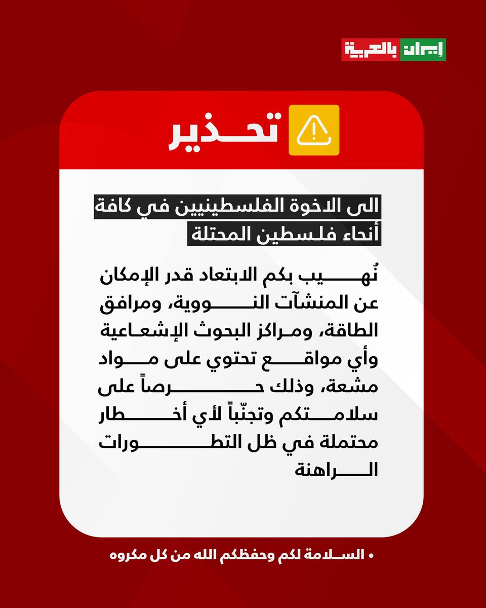 #تحذير ⚠️

 الى الاخوة الفلسطينيين في كافة أنحاء فلسطين المحتلة

نُهيب بكم الابتعاد قدر الإمكان عن المنشآت النووية، ومرافق الطاقة، ومراكز البحوث الإشعاعية، وأي مواقع تحتوي على مواد مشعة، وذلك حرصًا على سلامتكم وتجنّبًا لأي أخطار محتملة في ظل التطورات الراهنة.

السلامة لكم، وحفظكم
