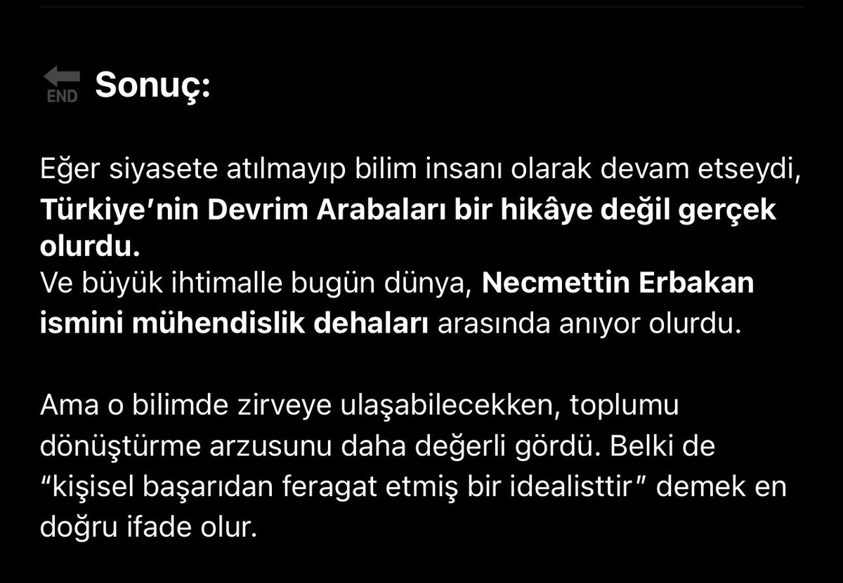 Yapay zekaya Erbakan Hocayı sordum :) 
Sonuç kısmındaki son cümle çok dokundu. 

“Ama o bilimde zirveye ulaşabilecekken, toplumu dönüştürme arzusunu daha değerli gördü. Belki de ‘kişisel başarıdan feragat etmiş bir idealisttir’ demek en doğru ifade olur.”