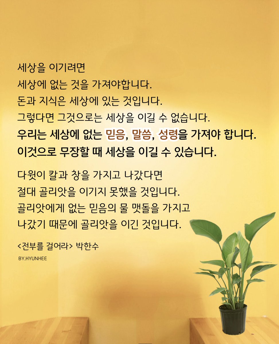세상을 이기려면
세상에 없는 것을 가져야합니 다.
돈과 지식은 세상에 있는 것입니다.
그렇다면 그것으로는 세상을 이길 수 없습니다.
우리는 세상에 없는 믿음, 말씀, 성령을
가져야 합니다.
이것으로 무장할 때 세상을 이길 수 있습니다. 
<전부를 걸어라> 박한수