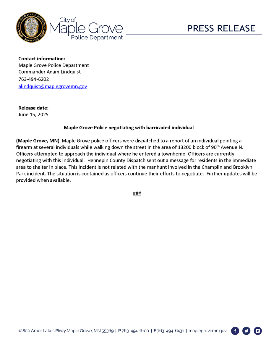 Contact information:
Maple Grove   Police Department
Commander Adam   Lindquist
763-494-6202
alindquist@maplegrovemn.gov

Release date:
June 15, 2025

Maple Grove Police negotiating with barricaded individual

(Maple Grove, MN) Maple Grove police officers were dispatched to a