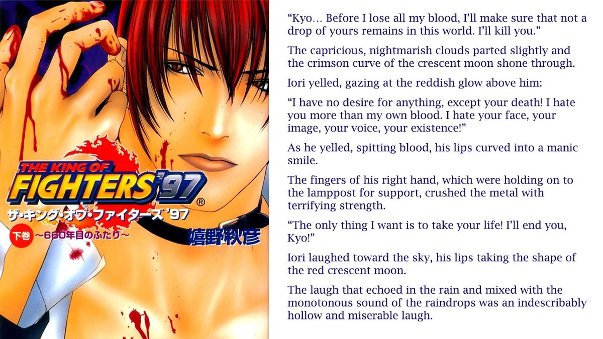 I translated the prologue of the KOF97 novel and... 
“I have no desire for anything, except your death! I hate you more than my own blood. I hate your face, your image, your voice, your existence! The only thing I want is to take your life! I’ll end you, Kyo!”
(Link below)