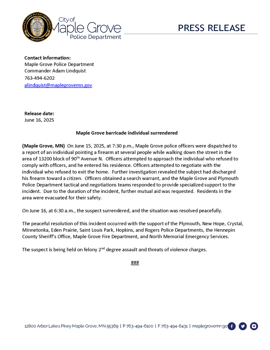 Contact information:
Maple Grove   Police Department
Commander Adam   Lindquist
763-494-6202
alindquist@maplegrovemn.gov

Release date:
June 16, 2025

Maple Grove barricade individual surrendered

(Maple Grove, MN) On June 15, 2025, at 7:30 p.m., Maple Grove police officers were