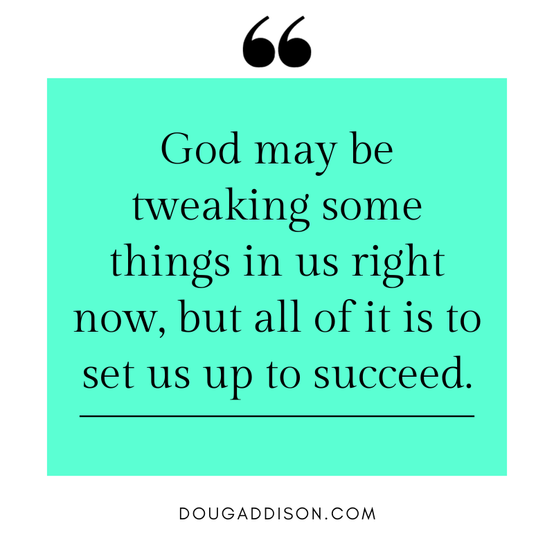 God may be tweaking some things in us right now. But all of it is to set us up to succeed. Jesus told his disciples during the storm: “Take courage! It is I. Do not be afraid!” He is saying the same thing to you right now as you step out into the unknown.