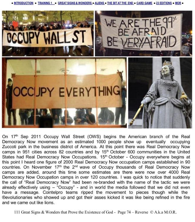 111miracles's tweet photo. OG #OCCUPY FAMILY RISE UP! WE ARE 1 BILLION PEOPLE STRONG LFG!!
Dear @OCCUPYMOVEMENT Family of Generation Y and X and the Wayshowers from Gen Z who have picked up the standard of Liberation we once had held 1 BILLION STRONG! We were too big to handle but we did not finish the job. I have a plan for a shutdown on their whole organisation and operation. Stand on this line with me and we can shut this down in time for Christmas.
RESHARE THIS RALLY CALL. LFG FAMILY GOD WILLS IT!
PEOPLE OF TRUE LIGHT OF GOD HEAR THIS MESSAGE, I MANIFEST AS I SPEAK!
Let us guide the next Gens with our wisdom they are going to need it. Among many things, I was a huge catalyst in the manifestation of the World Wide #Occupymovement which at its peak in 2011-12 was represented from 4000 Camps in Central Squares of Towns and Cities in 120 Countries. Now I am among the most censored people on Earth. Why? Im not just telling you there is a problem in the future, Im in position on the launchpad waiting for you. Together we are in position to make moves to save a lot of people. I carry a vision to deliver to the world that GOD exists and is calling us all to UNITE! Share this message. This message is revealed in the #LittleBookofEpicMiracles.
I am a lifelong activist since 1985 witnessing the Franklin Scandal in 1985 which connects to the current Pizzagate Scandal and dismantlement of the deep state and dark cabal entity groups. I have been operating under a variety of shadow names on social media for over 25 years researching and revealing information to Justice and Military Groups about the cultists secreted at the heart of the Military Industrial Complex since Operation Paper Clip from where they developed time travel and time manipulation technology. (as confirmed recently by @Whitehouse disclosure under @RealDonaldTrump). Since the confirmation of this technology I have been able to explain a deep secret.
Heres a bit of a disclosure about me. I was a huge key in #Occupymovement spreading around the world in 2011/12, Since 1999 having been writing to pirate media collectives, mainstream media in the truth and activism circuits trying to manifest a (r)evolution. I was the guy who wrote to @Adbusters with an anonymous letter (along with hundreds of other publications) with a call to rise up before their article. This is the reason why their are inconsistencies with the movements origin having started in Kuala Lumpur before the @OccupyWallStreet website was even registered.
Let me explain my part in the manifestation of this movement which struck fear into the hearts of Globalists Everywhere. I had been studying manifestation from 1996, that is the Secret Power of the mind to create. In March 2011 I was as a Lawful Rebellion Occupy Camp in Hyde Park in London, from April 2011 this transferred to Trafalgar Square in London. These camps ran every weekend for 24 hours and were making huge public engagements. This exploded into a global movement with 4000 camps in central squares in 120 countries.
I was then on a Radio station on 2nd April 2011 with 150k subscribers in 90 countries many of them Lawful Rebellion Activists, talking about the Legalese techniques we were using in Hyde Park London. After 4 days this camp was dispersed with many tricks, they tried to ban us from the Royal Parks of London but we refused the paperwork and 4 days later on 2nd April 2011 we Occupied Trafalgar Square for 24 hours, the first 24 camp which lasted for 15 weeks, this tested method of 24 hour camps was difficult to do anything about because of the availability of people to sign the documents to do anything which combined the right to privacy and lawful assembly to maintain a public space that was engaging tens of thousands of people every day.
After 3 camps At the end of May I told everyone at the Trafalgar Square Occupy Camp that I was going to get the power to slay a Dragon. I travelled to Glastonbury the Heart Chakra of the World (The only town council in the world run by Wizards) returning on 15 May dressed as a battle wizard with A Magical Staff and Crystals consecrated in the sacred springs of Glastonbury.
On 15M (15th May) at the High Magical Time of Noon I walked with ten witnesses around Trafalgar Square telling every one I was making a manifestation to send the Spirit of what we were doing in Trafalgar Square through the Leylines to come out all over the World. On 15M around Noon in Madrid the #Indignados and #TaketheSquare established a camp outside the Parliament in Madrid.
After 1 month there was 800 camps in Spain and breaking out across Europe following an alliance with the Greeks who established a camp in Syntagma Square outside the Greek parliament. These camps were spreading across Europe as I travelled in a camper van under the alias of M.O.R. visiting protests and living a short time in Syntagma Square in Greece where I gate crashed a @BonJovi concert in Athens Olympic Stadium.
When i heard the @adbusters call I was in Syntagma Square returning to #OccupyGlasgow, later #OccupyEdinburgh and #OccupyLondon, I went to every #UKNationalAssembly. At the very start suggesting a victory strategy by coordinating globally to declare the Central Squares as Free Land placing Stone Tablets in the Squares protecting democracy, this is a way around the secret time manipulation technology of the cabal which had developed in the US since Operation Paperclip. Also I was advocating for protection of this movement of the peoples voice from infiltration and sabotage by the secret services whose tricks I personally witnessed watching them disperse the camps from within and had studied during the truth movement on social media from 1994 before all this 'black pill' and 'fake news' bullshit was the latest trick.
The whole time I was all over the internet networking and rallying globally calling out to the internet to Rise UP as I had been since 1992 working to manifest a Global Movement to Regime Change the whole cabal, even starting with my research as a Child since the Franklin Scandal in 1985, the original Pizzagate Scandal.
There are millions of #OccupyMovement OGs. Lets rally them and #OccupytheMetaverse.
#REALDEMOCRACYNOW #RISEUP #TAKETHESQUARE #OCCUPYMOVEMENT #OCCUPYSCOTLAND #ANONYMOUSSCOTLAND #ANONYMOUS #OCCUPYEVERYTHING #occupy #wearethe99 #ows