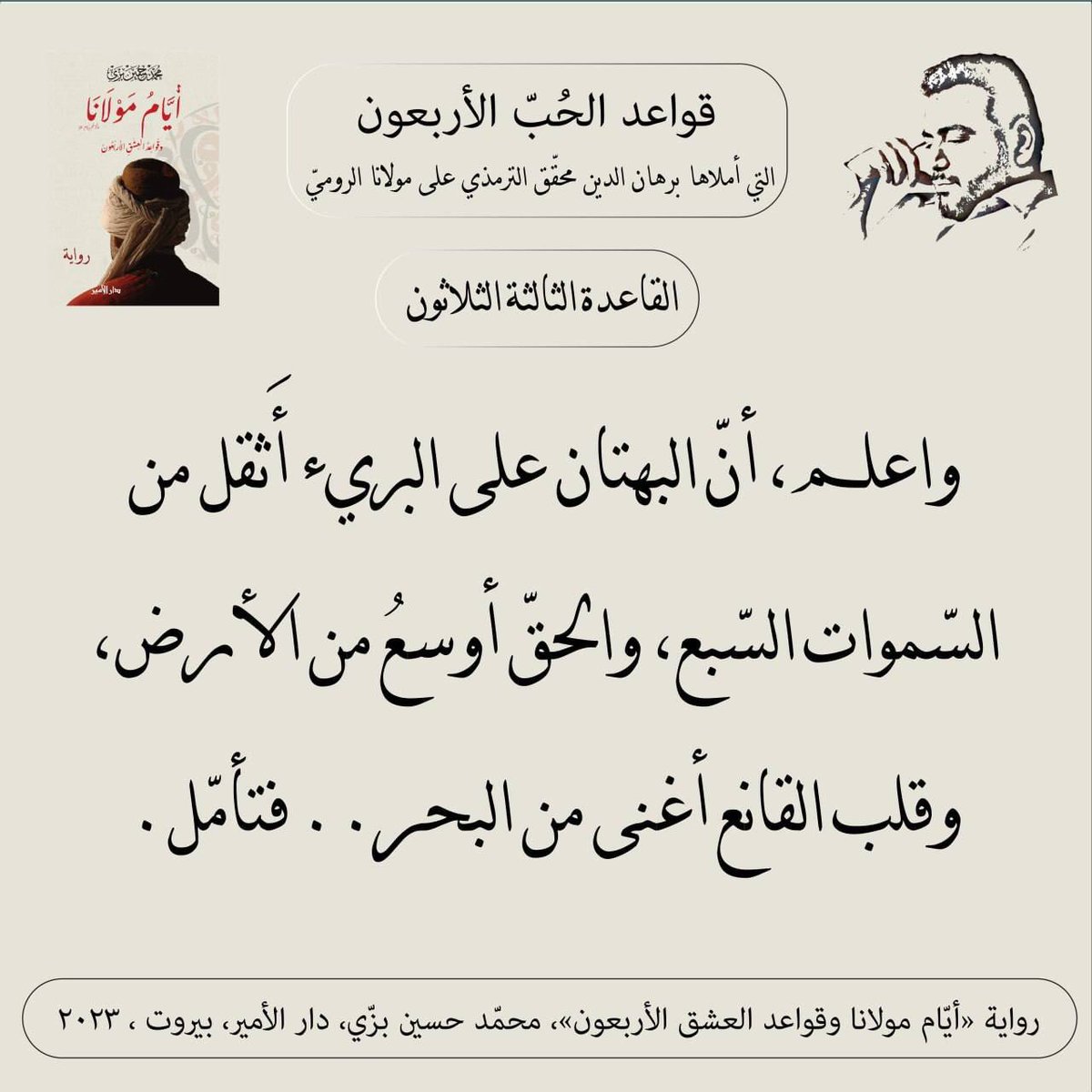 "القاعدة الثالثة والثلاثون"
قواعد الحبّ الأربعون (مرحلة العقل) التي أملاها سيد برهان الدين محقّق الترمذي على #مولانا #جلال_الدين_الرومي
من #رواية #أيام_مولانا_وقواعد_العشق_الأربعون #محمد_حسين_بزي
#عشق