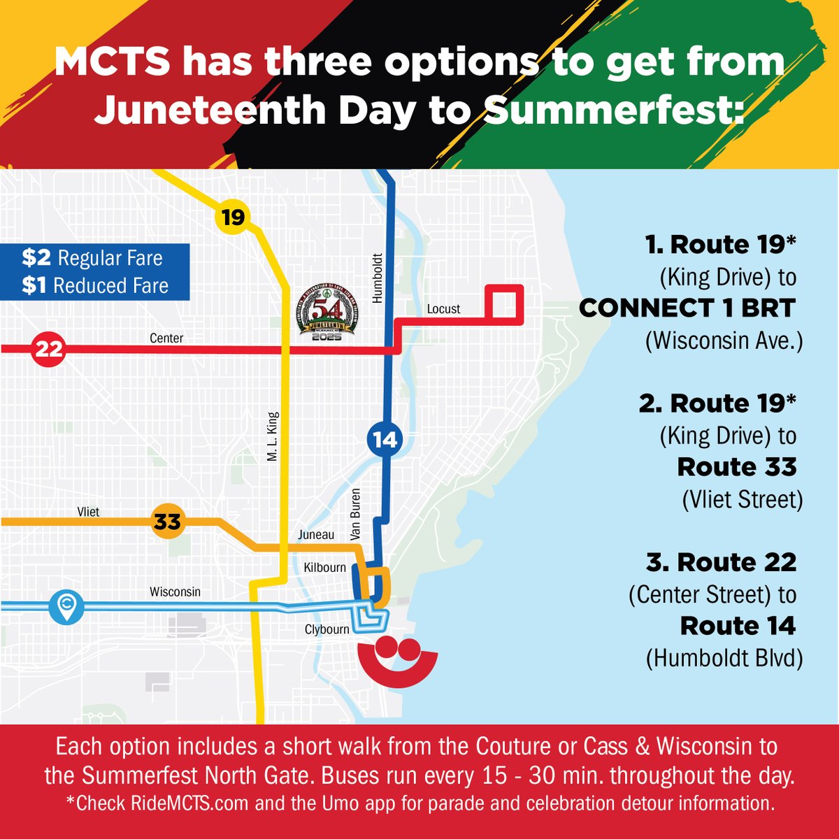 Trying to get to <a href="/Summerfest/">Summerfest</a> from the Juneteenth Celebrations this year? We can help! 

Route 19 (King Drive) → CONNECT 1 BRT (Wisconsin Ave.)
Route 19 (King Drive) → Route 33 (Vliet Street)
Route 22 (Center Street) → Route 14 (Humboldt Blvd.)