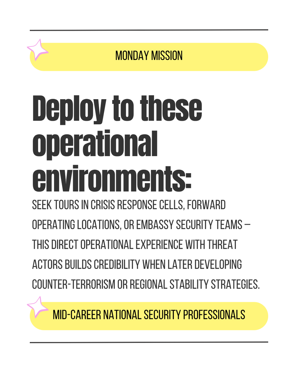 Deploy to crisis response cells, forward operating locations, or embassy security teams. This hands-on experience with threat actors builds the credibility and insight needed to shape effective counter-terrorism and regional stability strategies.