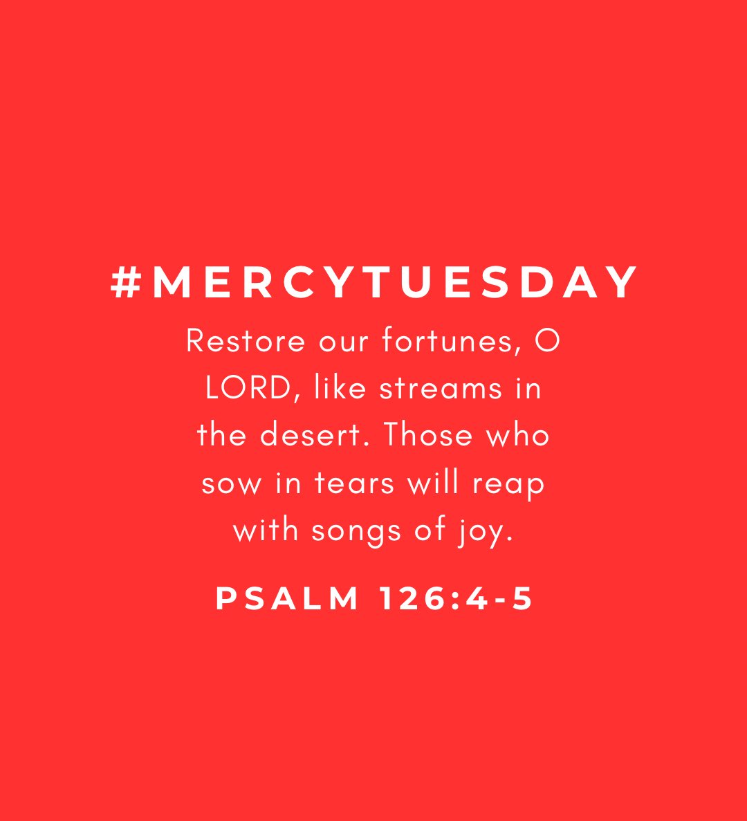 MERCY TUESDAY
(Psalm 126:4-5)
Restore our fortunes, O LORD, like streams in the desert. Those who sow in tears will reap with songs of joy.

Prayer for Mercy: 
Merciful Father, You are the God who restores and the One who never forgets the seeds we sow in sorrow.
With hearts