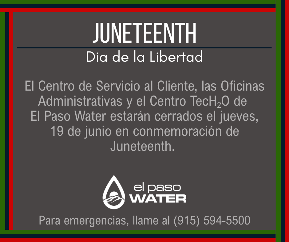 En observancia de Juneteenth, el Centro de Servicio al Cliente de El Paso Water, las Oficinas Administrativas y el Centro TecH2O estaran cerrados el jueves 19 de junio. Para emergencias, por favor llame al (915) 594-5500.