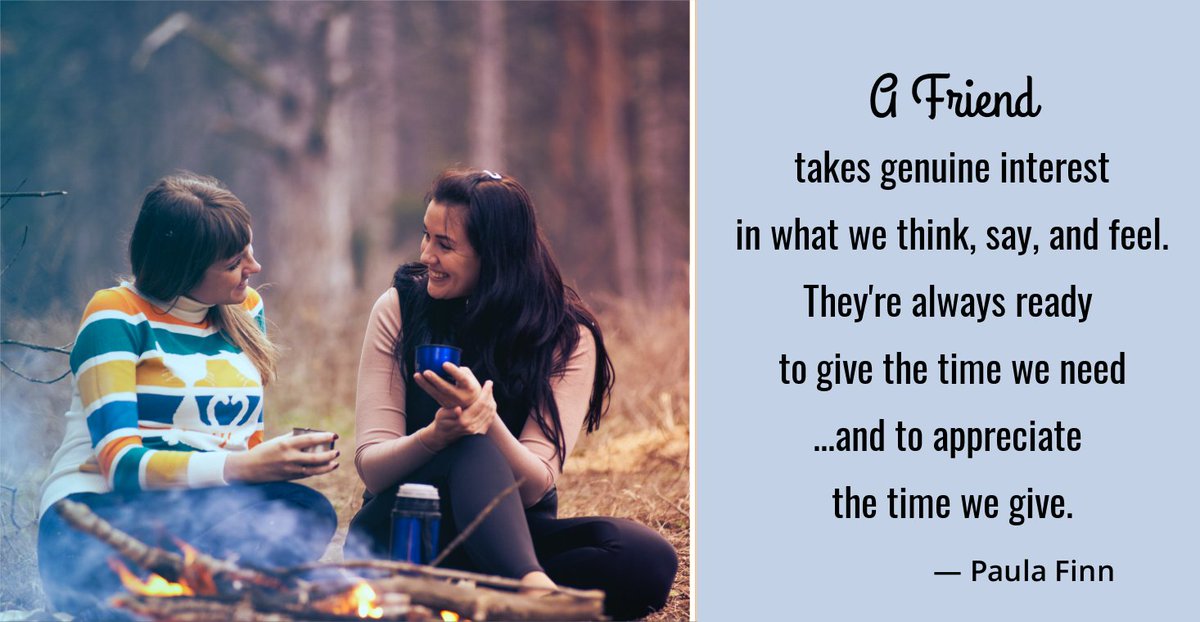 A friend takes genuine interest
in what we think, say, and feel...
They’re always ready
to give the time we need
…and to appreciate the time we give.
~ Paula Finn