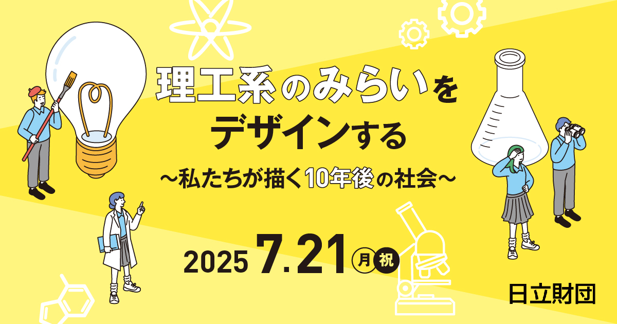 【参加申込受付開始】

「理工系のみらいをデザインする　～私たちが描く10年後のみらい～」へのご参加申込受付を開始しました！

日立財団は、理工系をめざす学生を応援しています。
今回は、