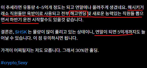 Eungo11's tweet photo. $HSK #hashkey

결국 최악의 시나리오 $Hsk

2월 작성했던 글에서는 직원들 해고엔딩 & 하반기 운전 시작의 시나리오를 공유했었습니다. (원문 인용글)
그런데 그것이 실제로 일어났습니다.

연말까지 시간이 흐른다면 $HSK 유통량은 거진 5억가까이 늘어날거고, 

심지어 아직도 거래소 레퍼럴을 $HSK 로 지급하고 있는데, 글로벌거래소 뿐만이 아니라, 해시키 홍콩거래소또한 마찬가지일겁니다. 

애초에 약속했던 소각도 2분기나 미뤘는데,  온체인크레딧 포인트시스템? (sns 야핑도 한다고 했었음)

무튼 유저들에게 진행하기로 했던 여러 이벤트들도 입꾹닫 상태입니다. 

해시키홍콩에 11월 $HSK 상장이 예정되어있기도 하고,
만약 해시키그룹에서 연말 불장을 타겟으로 잡는다면, 7월에는 3분기 소각이 처음으로 이루어지지 않을까 싶습니다.

그리고 온체인 크레딧포인트 시스템은 이미 세력이 독차지하고 있습니다. 
여전히 @hyperindex_ 에서는 매일 봇이 hsk/usdt 풀에서 거래량을 찍어내고 있고, 점유율을 늘려가면서 

개미들이 받게 될 $HSK 보상을 줄이고 있는거죠. 물론 본인들이 만든 풀 이기 때문에, 수수료도 ㅈㄴ높게 설정하고 

개미들이 볼륨작할 엄두도 못내게 만들어놓음.

뭐 나중에 가격 올리기 시작하면서 이미지 세탁할려면 온체인보상 크게 주면서 시도할 수도 있을테고, 여러모로 고단수 시나리오 가능성이 열려있다는걸 알 수 있습니다.

이제는 신뢰도가 바닥으로 내려온 $HSK 이지만, 

17년 등 예전과는 다른 MZ세력들 답게 개미들에게 물량을 직접적으로 뺏는 것 보다는 인플레이션을 만들고, 그 물량을 온체인, 클라우드, 텔레그램게임 등 여러 복잡한 방법으로 나누어서 매집하는 방식으로 가고 있습니다.

눈치빠른 개미들은 거기에 떨어지는 부스러기 정도는 먹을 수 있겠죠. 

이게 음모론 같다면 당신은 아직도 순진한 개미일뿐
현실세계에서도 우리 사회에서 온갖 비리로 일어나는 일들입니다. 군대만 다녀와도 방산비리 얼마나 심각한지 알 수 있음. 

저는 존버할 예정입니다. 전체 시드의 30%가 $HSK 였지만, 다른 ai agent 코인들은 많이 반등해줘서 대부분 탈출하고 $USDT 로 가지고있지만, 

$HSK 는 반등도 없이 토막나버려서 비중이 20%까지 줄어버렸네요. 

여전히 거래소코인이 성공한다는 생각은 동일합니다.

$HSK 도 가격만 오르면 다시 평판도 좋아질거란걸 알고있죠. 
그리고 그들이 미리 작업쳐둔 평판회복계획도 유심히 보면 여러개가 보입니다. 

7월이면 채굴물량도 다 배분되고, 소각을 할지는 모르겠지만 원래대로라면 예정되어 있으며, 11월에는 해시키 홍콩에 $HSK 가 상장되며, 

상장 이후 조정이 있더라도 전체적인 코인시장의 광기를 따라서 크게 올라갔으면 하는 마음이 큽니다.

올해 연말 여러가지 알트코인 ETF 마감기한이 몰려있는데, 저는 이를 통한 알트코인 광기장이 온다는것에 배팅했기 때문에, 믿고 기다리는 수 밖에 없습니다. 

연말까지 기다리기 힘들어서 여름동안 해외여행을 3차례정도 계획중입니다. 

상승장에 익절할때마다 출금해놓은 현금은 이럴때 쓰는거죠. 누가 불장에 여행가누? 불장엔 돈벌고 지루한장에 여행가야제

#crypto_SExy