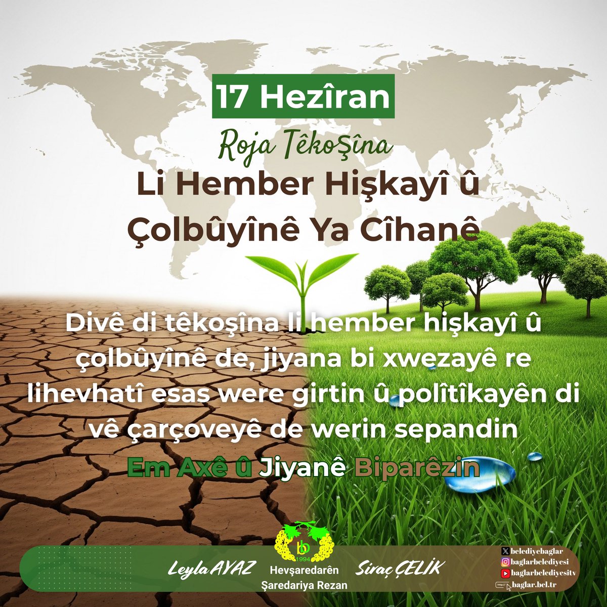 ✅17 Haziran Dünya Çölleşme ve Kuraklıkla Mücadele Günü

Kuraklık ve çölleşmeye karşı doğayla uyumlu yaşam esas alınmalı ve bu yönlü politikalar uygulanmalıdır.

Toprağı ve yaşamı koruyalım

✅ 17 Hezîran Roja Têkoşîna Li Hember
Hişkayî û Çolbûyînê Ya Cîhanê

Divê di têkoşîna li