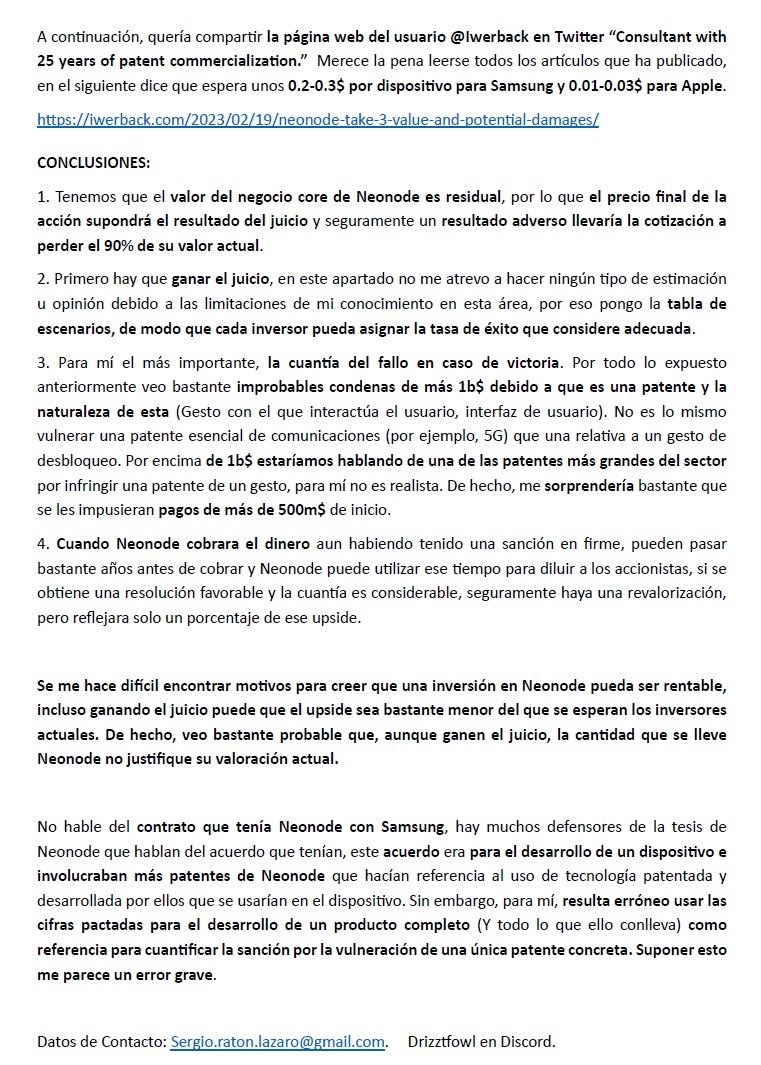 SergioRatonL's tweet photo. $NEON

Quería compartirles toda la información que fui compilando sobre esta tesis, por si a alguien le resulta útil viendo el punto en el que estamos.

Las 4 primeras imágenes corresponden a un documento que envié a unos inversores que tenían la compañía. Fue el 3 de mayo y la acción cotizaba en torno a los 13$.

La última imagen (la quinta, en el siguiente post) es de un mail posterior a una reunión con esos inversores, en la que discutimos por qué, en mi opinión, el contrato no tenía demasiada relevancia.

Mi opinión es sabida: Como explico en la quinta imagen, tener como referencia el precio del contrato como mucha gente hace a la hora de proyectar las posibles cuantidades que recibirá Neonode para mí no tiene mucho sentido. Podría estar equivocado y que sea el mayor acuerdo por infracción de patentes en este sector (y por bastante) pero dada la naturaleza de la patente, creo que muchos podrán llevarse una mala sorpresa cuando anuncien la cantidad (o quizá me la lleve yo).

Disclaimer; Esta información no es recomendación de inversión ni de ningún tipo, lo aquí expuesto son simplemente opiniones personales mías.