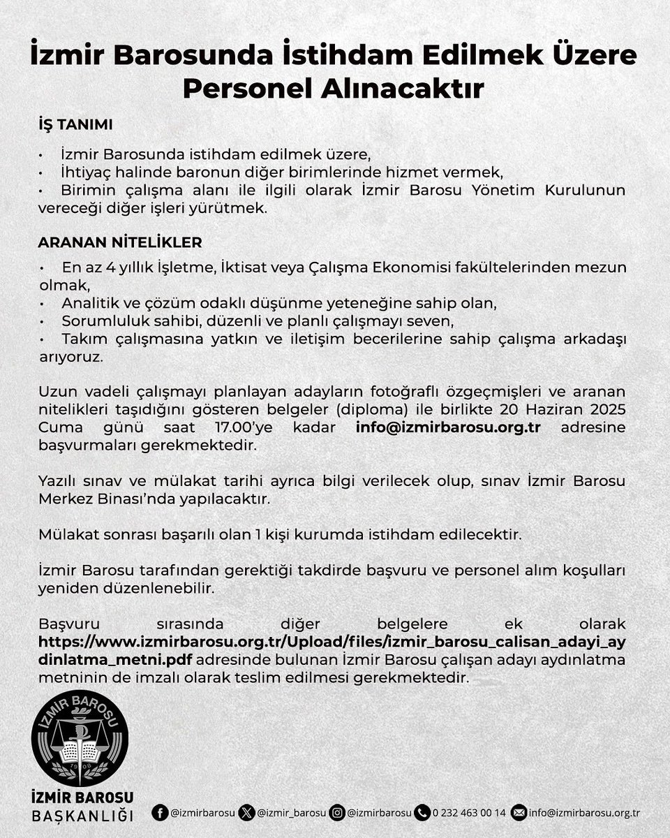 izmir_barosu's tweet photo. İŞ TANIMI
- İzmir Barosunda istihdam edilmek üzere,
- İhtiyaç halinde baronun diğer birimlerinde hizmet vermek,
- Birimin çalışma alanı ile ilgili olarak İzmir Barosu Yönetim Kurulunun vereceği diğer işleri yürütmek.
 
ARANAN NİTELİKLER
- En az 4 yıllık İşletme, İktisat veya Çalışma Ekonomisi fakültelerinden mezun olmak,
- Analitik ve çözüm odaklı düşünme yeteneğine sahip olan,
- Sorumluluk sahibi, düzenli ve planlı çalışmayı seven,
- Takım çalışmasına yatkın ve iletişim becerilerine sahip çalışma arkadaşı arıyoruz.

Uzun vadeli çalışmayı planlayan adayların fotoğraflı özgeçmişleri ve aranan nitelikleri taşıdığını gösteren belgeler (diploma) ile birlikte 20 Haziran 2025 Cuma günü saat 17.00’ye kadar info@izmirbarosu.org.tr adresine başvurmaları gerekmektedir.
 
 Yazılı sınav ve mülakat tarihi ayrıca bilgi verilecek olup, sınav İzmir Barosu Merkez Binası’nda yapılacaktır.
 
Mülakat sonrası başarılı olan 1 kişi kurumda istihdam edilecektir.
 
İzmir Barosu tarafından gerektiği takdirde başvuru ve personel alım koşulları yeniden düzenlenebilir.
 
Başvuru sırasında diğer belgelere ek olarak https://t.co/67e3MFKajh adresinde bulunan İzmir Barosu çalışan adayı aydınlatma metninin de imzalı olarak teslim edilmesi gerekmektedir.