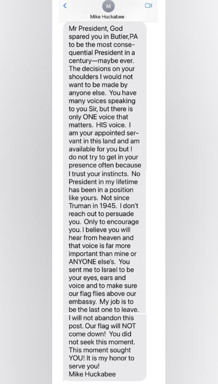 Trump shared this text from US Ambo to Israel Mike Huckabee. 

1. Trump's appointees and advisors, even in private, are obsequious to the point of worship. Who speaks like this?
2. Huckabee is pushing Trump to join the attack on Iran like "Truman in 1945", a ref to nuking Japan.