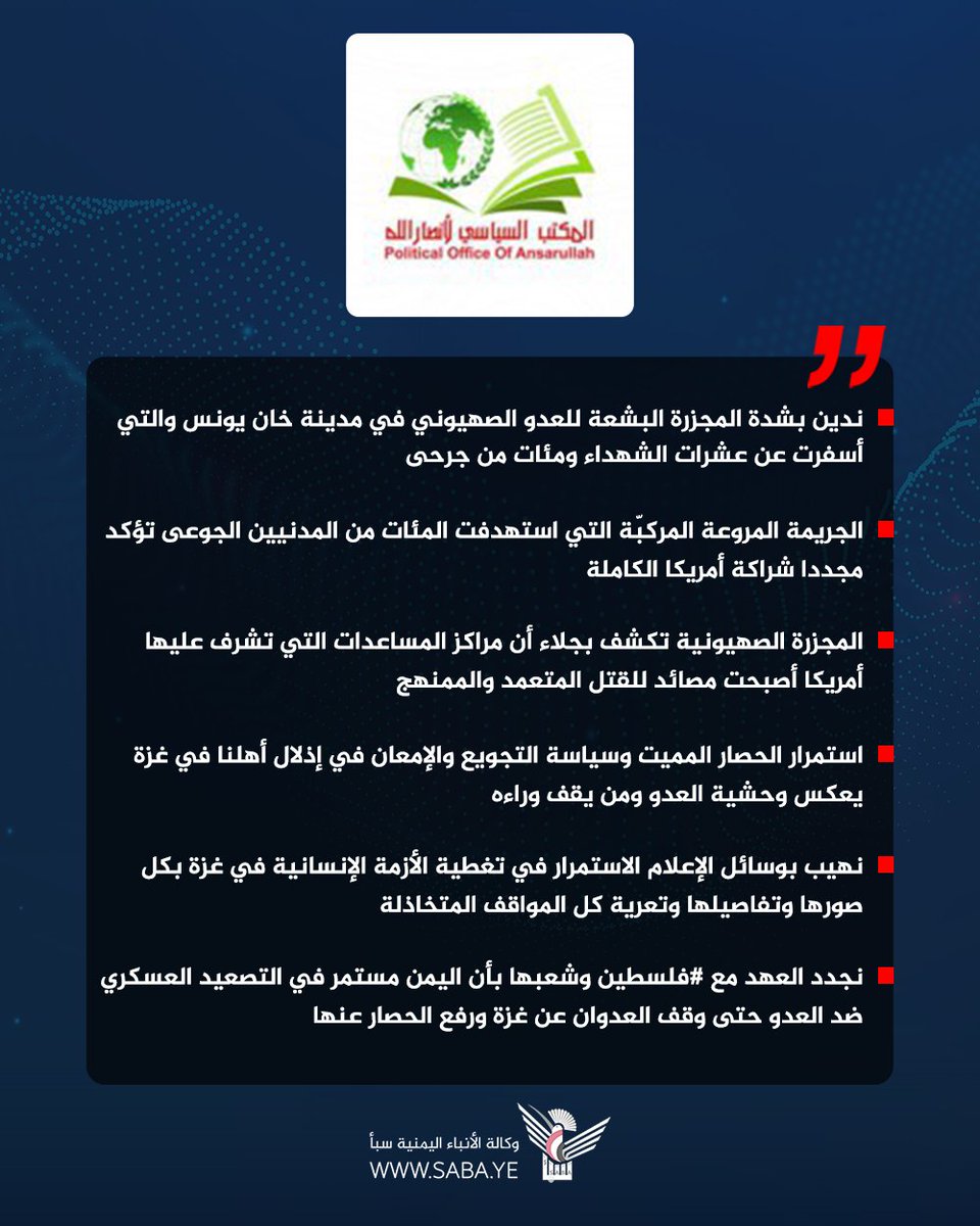 المكتب السياسي لأنصار الله: ندين بشدة المجزرة البشعة للعدو الصهيوني في مدينة خان يونس والتي أسفرت عن عشرات الشهداء ومئات من جرحى

- الجريمة المروعة المركبّة التي استهدفت المئات من المدنيين الجوعى تؤكد مجددا شراكة أمريكا الكاملة

- المجزرة الصهيونية تكشف بجلاء أن مراكز المساعدات