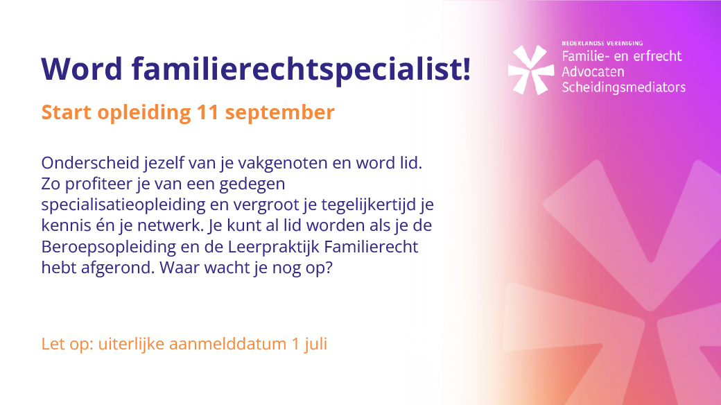 Word familierecht-specialist! 
 
Aanmelden kan tot uiterlijk 1 juli 
 
Onderscheid jezelf van je vakgenoten en word lid. Zo profiteer je van  een gedegen specialisatieopleiding en vergroot je tegelijkertijd je  kennis én je netwerk. Je kunt al lid worden als je de