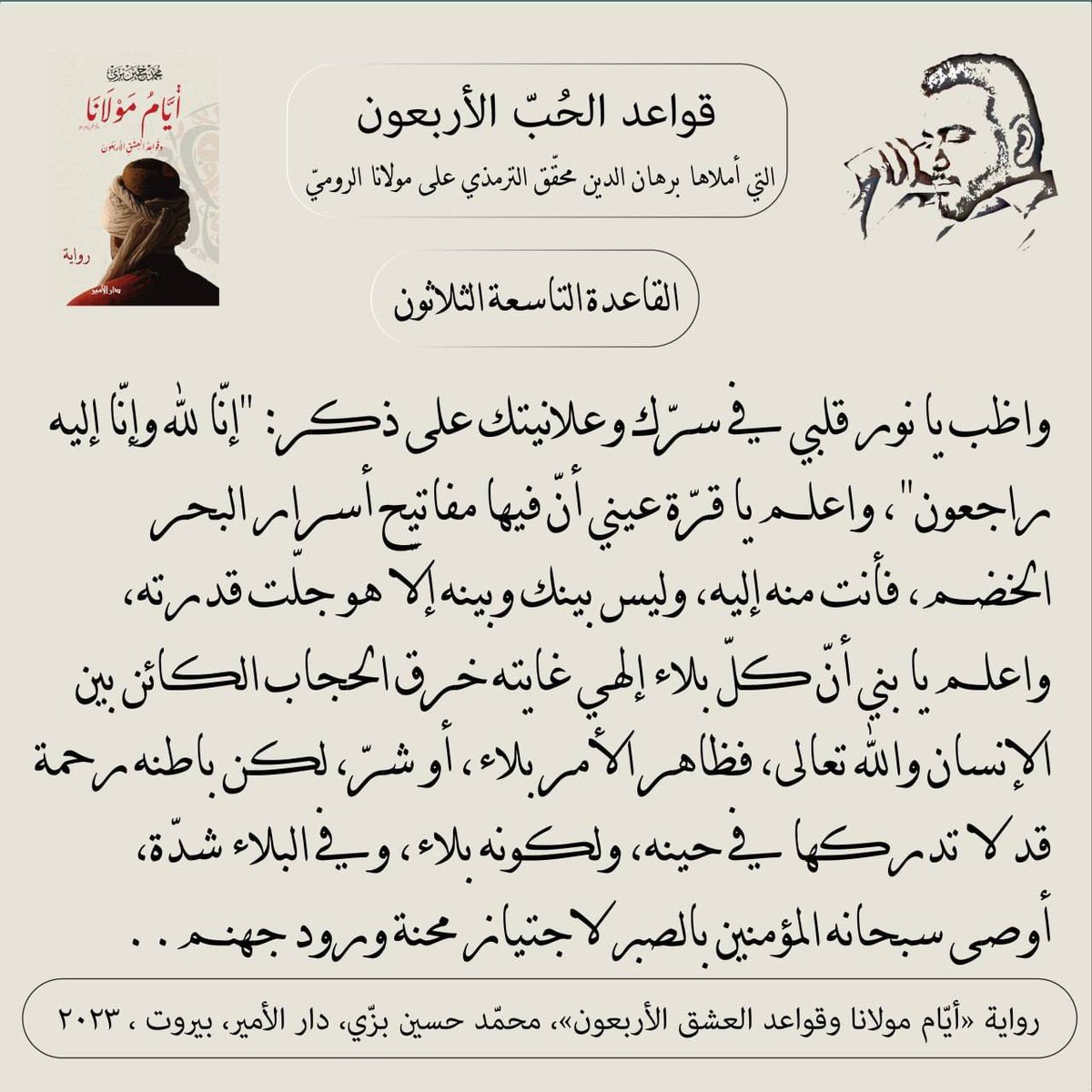 "القاعدة التاسعة والثلاثون"
"إنّا لله وإنّا إليه راجعون"
قواعد الحبّ الأربعون (مرحلة العقل) التي أملاها سيد برهان الدين محقّق الترمذي على #مولانا #جلال_الدين_الرومي
من #رواية #أيام_مولانا_وقواعد_العشق_الأربعون #محمد_حسين_بزي
#عشق