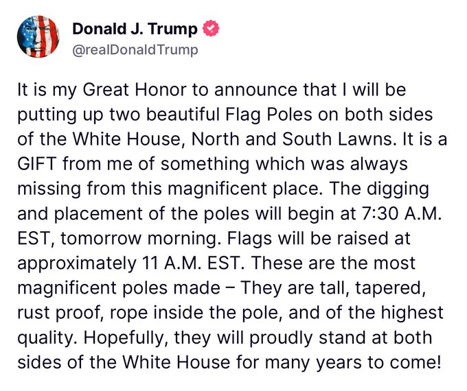 TRUMP: "It is my Great Honor to announce that I will be putting up two beautiful Flag Poles on both sides of the White House."

"Flags will be raised at approximately 11 A.M. EST."

"Hopefully, they will proudly stand at both sides of the White House for many years to come!"